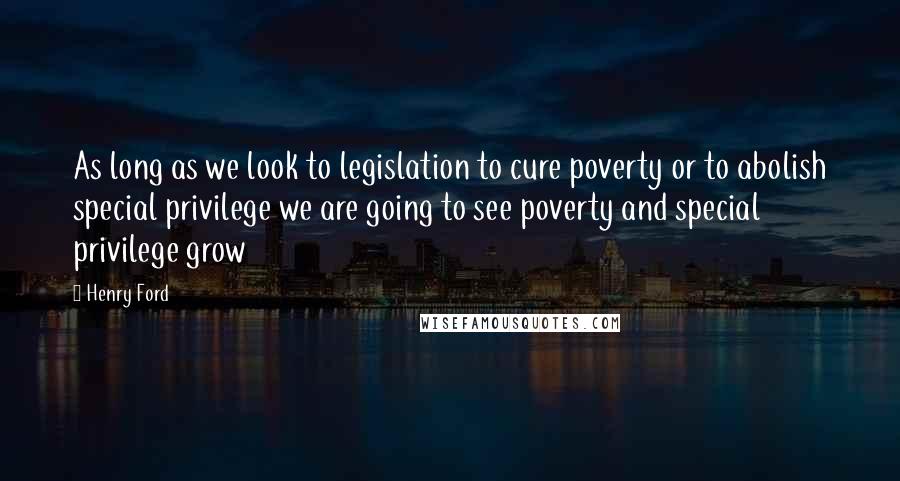 Henry Ford Quotes: As long as we look to legislation to cure poverty or to abolish special privilege we are going to see poverty and special privilege grow