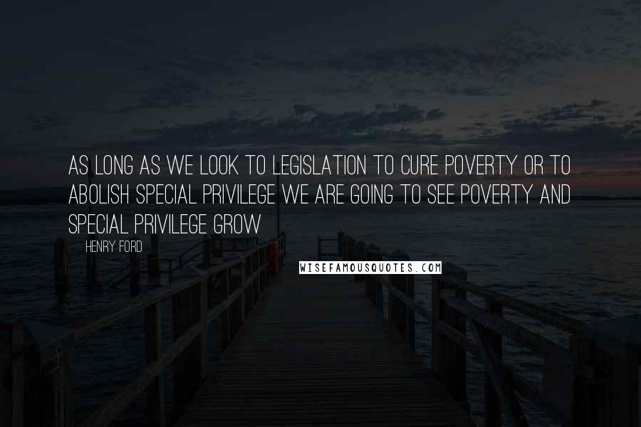 Henry Ford Quotes: As long as we look to legislation to cure poverty or to abolish special privilege we are going to see poverty and special privilege grow