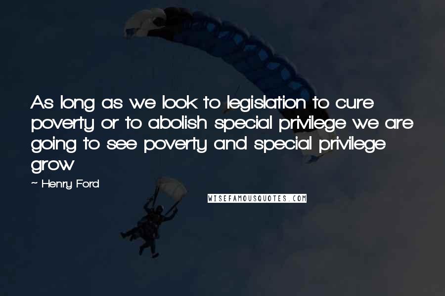 Henry Ford Quotes: As long as we look to legislation to cure poverty or to abolish special privilege we are going to see poverty and special privilege grow