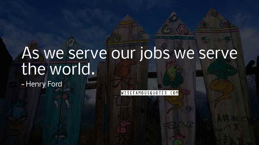 Henry Ford Quotes: As we serve our jobs we serve the world.