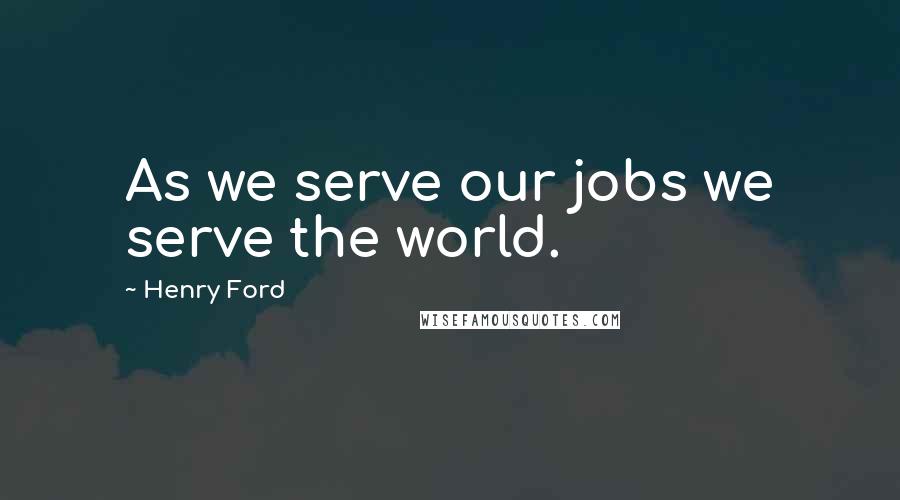 Henry Ford Quotes: As we serve our jobs we serve the world.