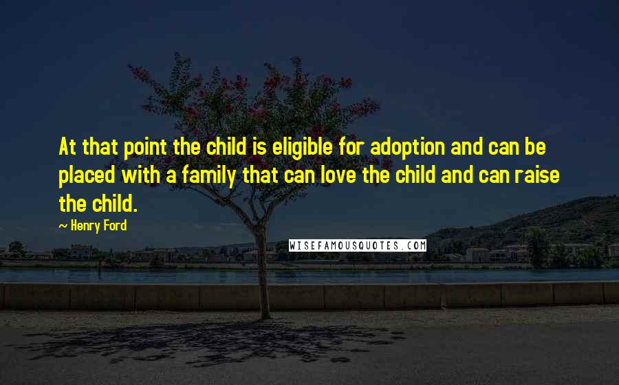 Henry Ford Quotes: At that point the child is eligible for adoption and can be placed with a family that can love the child and can raise the child.