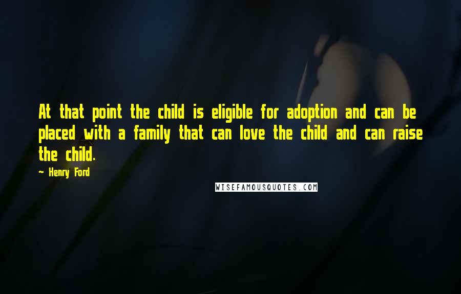 Henry Ford Quotes: At that point the child is eligible for adoption and can be placed with a family that can love the child and can raise the child.