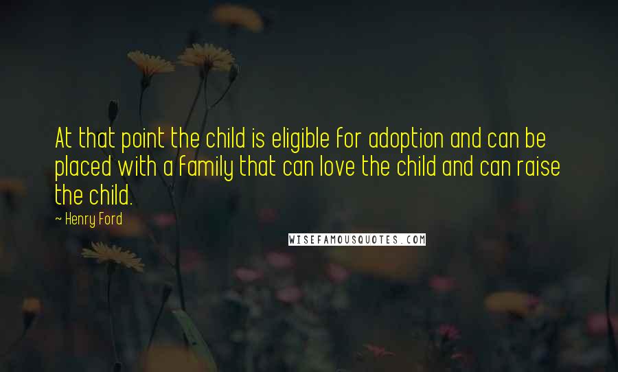 Henry Ford Quotes: At that point the child is eligible for adoption and can be placed with a family that can love the child and can raise the child.