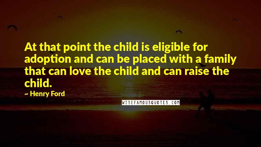 Henry Ford Quotes: At that point the child is eligible for adoption and can be placed with a family that can love the child and can raise the child.