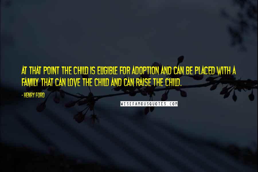 Henry Ford Quotes: At that point the child is eligible for adoption and can be placed with a family that can love the child and can raise the child.