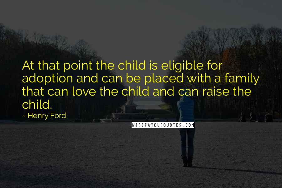 Henry Ford Quotes: At that point the child is eligible for adoption and can be placed with a family that can love the child and can raise the child.