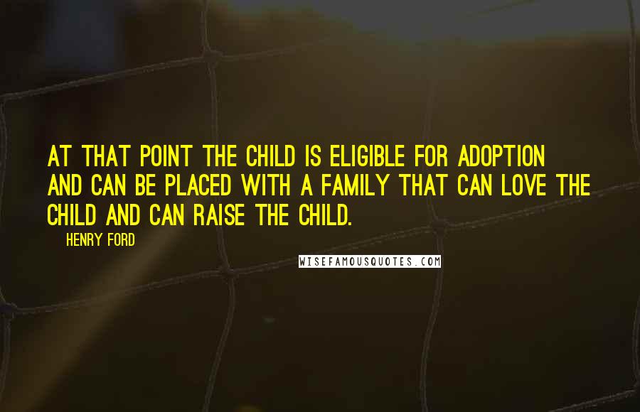 Henry Ford Quotes: At that point the child is eligible for adoption and can be placed with a family that can love the child and can raise the child.