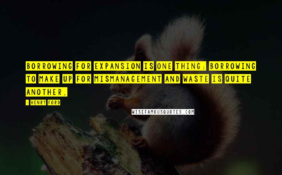 Henry Ford Quotes: Borrowing for expansion is one thing; borrowing to make up for mismanagement and waste is quite another.