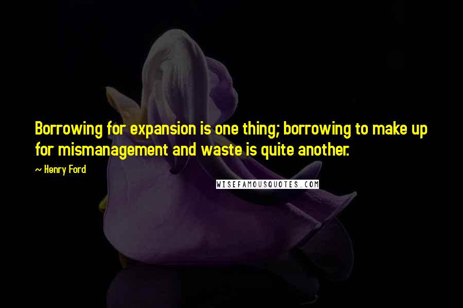 Henry Ford Quotes: Borrowing for expansion is one thing; borrowing to make up for mismanagement and waste is quite another.