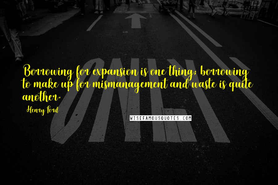 Henry Ford Quotes: Borrowing for expansion is one thing; borrowing to make up for mismanagement and waste is quite another.