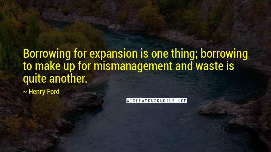 Henry Ford Quotes: Borrowing for expansion is one thing; borrowing to make up for mismanagement and waste is quite another.