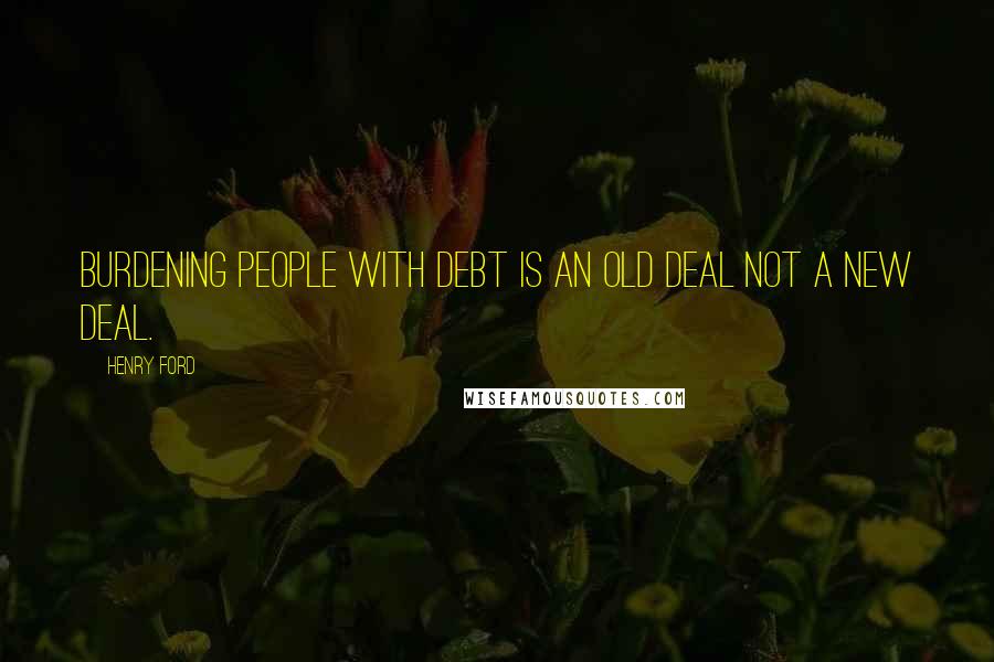 Henry Ford Quotes: Burdening people with debt is an old deal not a new deal.