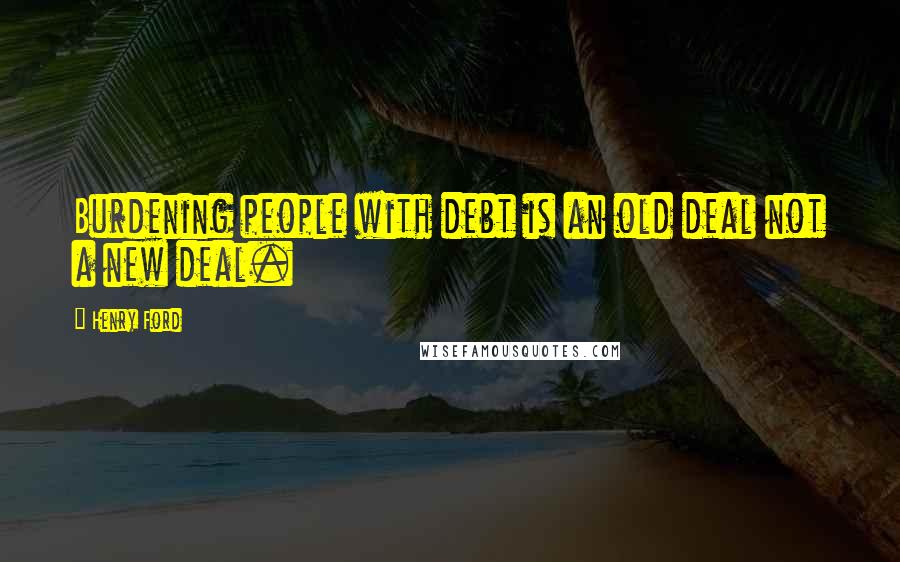 Henry Ford Quotes: Burdening people with debt is an old deal not a new deal.