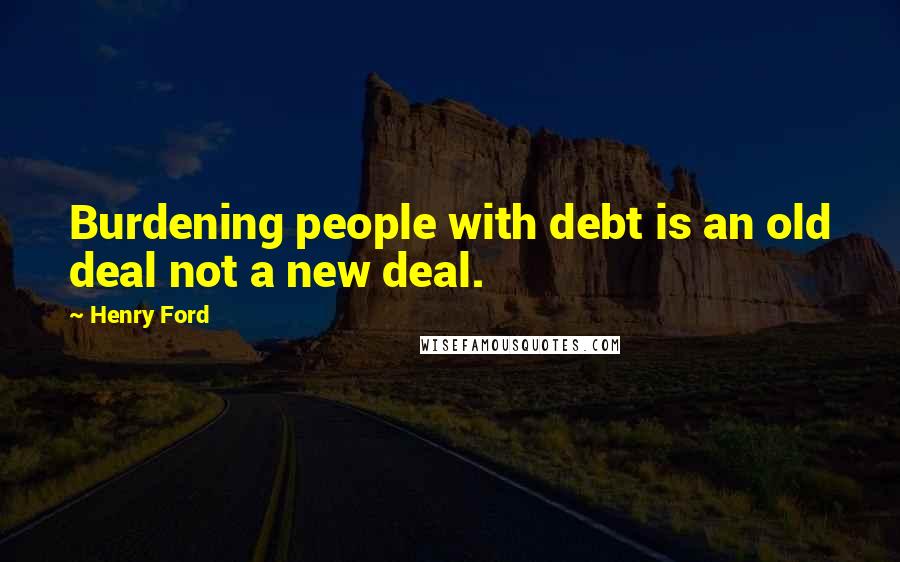 Henry Ford Quotes: Burdening people with debt is an old deal not a new deal.