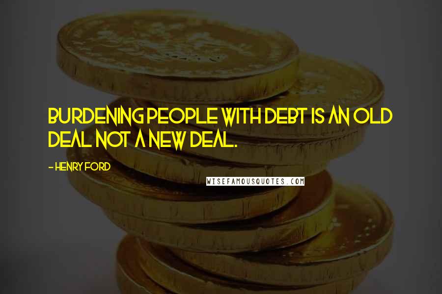 Henry Ford Quotes: Burdening people with debt is an old deal not a new deal.