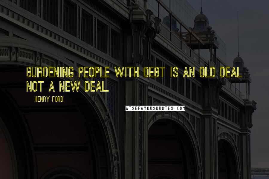 Henry Ford Quotes: Burdening people with debt is an old deal not a new deal.