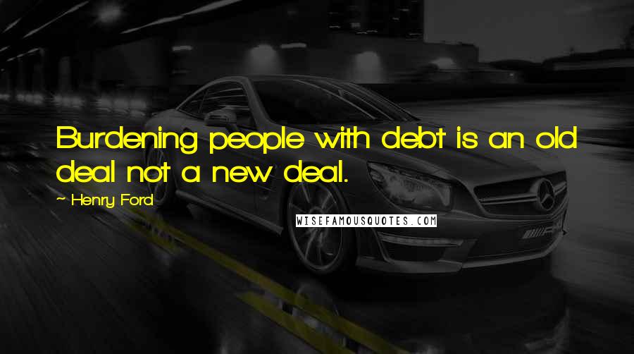 Henry Ford Quotes: Burdening people with debt is an old deal not a new deal.