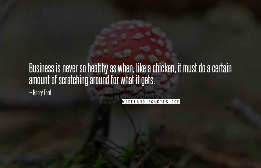 Henry Ford Quotes: Business is never so healthy as when, like a chicken, it must do a certain amount of scratching around for what it gets.