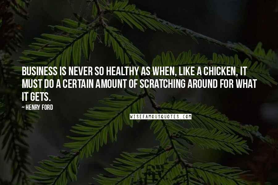 Henry Ford Quotes: Business is never so healthy as when, like a chicken, it must do a certain amount of scratching around for what it gets.