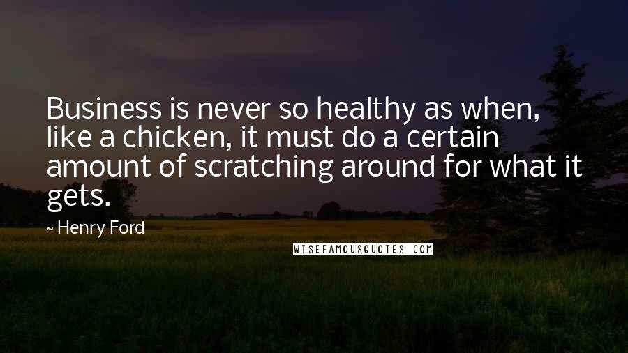 Henry Ford Quotes: Business is never so healthy as when, like a chicken, it must do a certain amount of scratching around for what it gets.