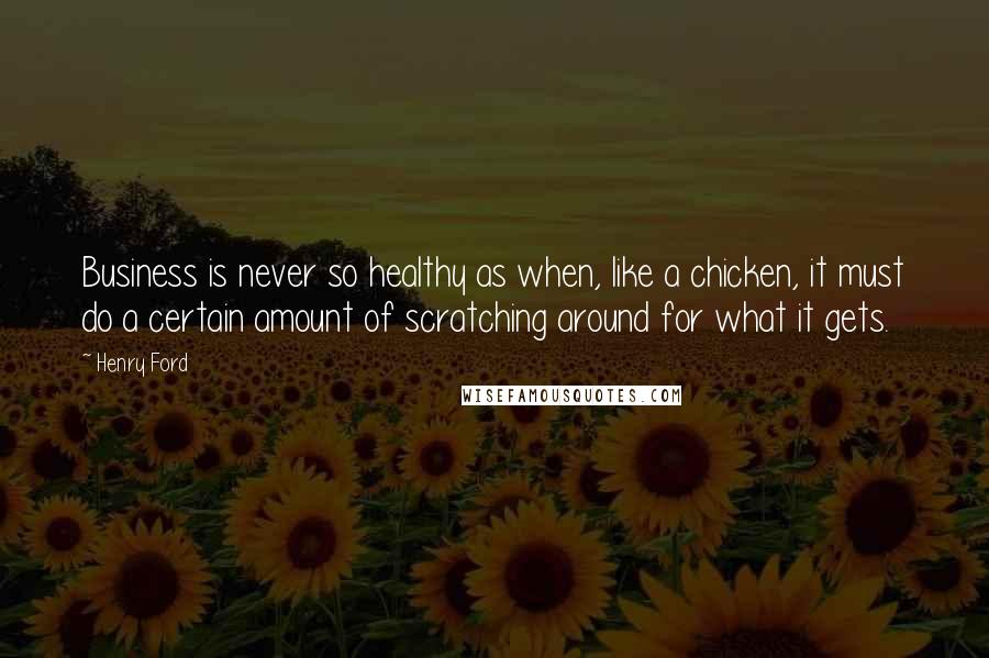 Henry Ford Quotes: Business is never so healthy as when, like a chicken, it must do a certain amount of scratching around for what it gets.