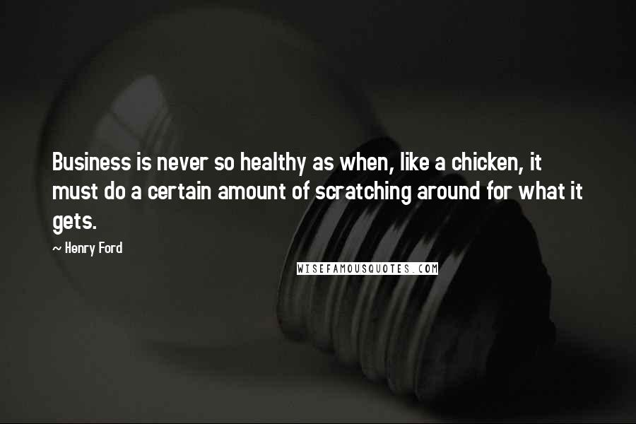 Henry Ford Quotes: Business is never so healthy as when, like a chicken, it must do a certain amount of scratching around for what it gets.