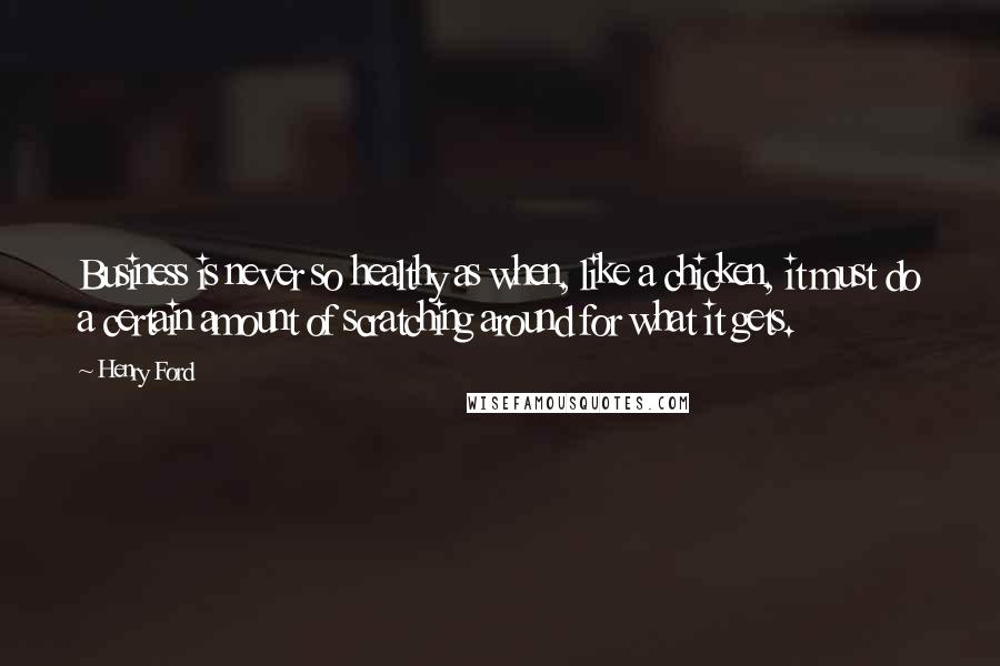 Henry Ford Quotes: Business is never so healthy as when, like a chicken, it must do a certain amount of scratching around for what it gets.