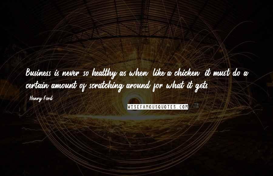 Henry Ford Quotes: Business is never so healthy as when, like a chicken, it must do a certain amount of scratching around for what it gets.