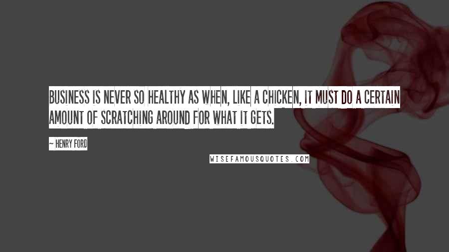 Henry Ford Quotes: Business is never so healthy as when, like a chicken, it must do a certain amount of scratching around for what it gets.