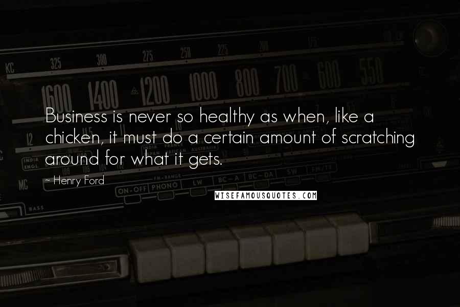 Henry Ford Quotes: Business is never so healthy as when, like a chicken, it must do a certain amount of scratching around for what it gets.