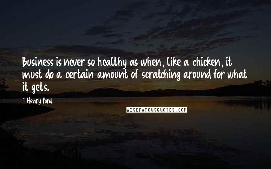 Henry Ford Quotes: Business is never so healthy as when, like a chicken, it must do a certain amount of scratching around for what it gets.