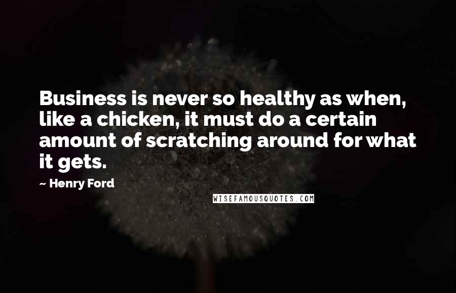 Henry Ford Quotes: Business is never so healthy as when, like a chicken, it must do a certain amount of scratching around for what it gets.