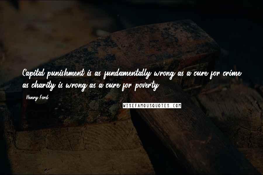 Henry Ford Quotes: Capital punishment is as fundamentally wrong as a cure for crime as charity is wrong as a cure for poverty.