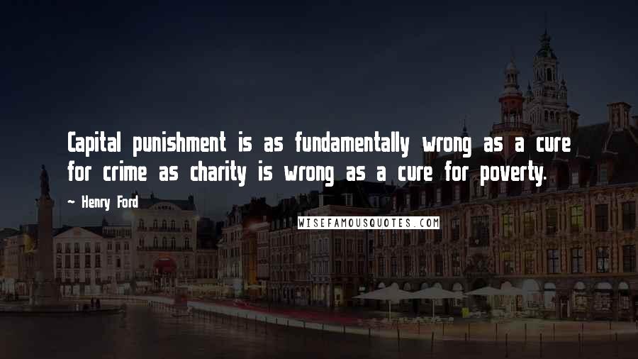 Henry Ford Quotes: Capital punishment is as fundamentally wrong as a cure for crime as charity is wrong as a cure for poverty.