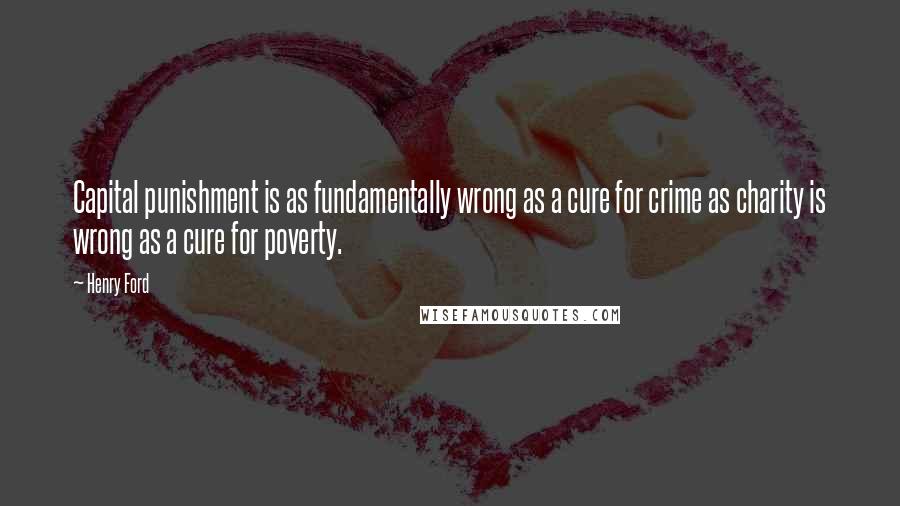 Henry Ford Quotes: Capital punishment is as fundamentally wrong as a cure for crime as charity is wrong as a cure for poverty.