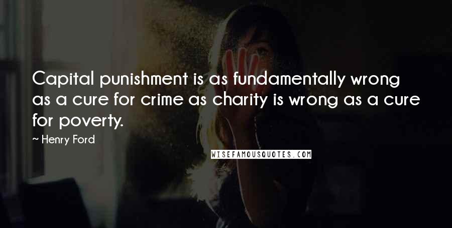 Henry Ford Quotes: Capital punishment is as fundamentally wrong as a cure for crime as charity is wrong as a cure for poverty.