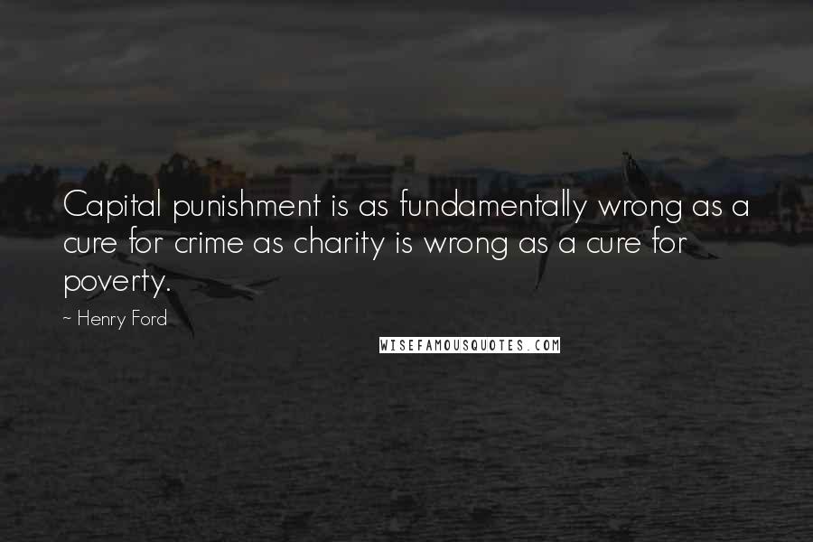 Henry Ford Quotes: Capital punishment is as fundamentally wrong as a cure for crime as charity is wrong as a cure for poverty.