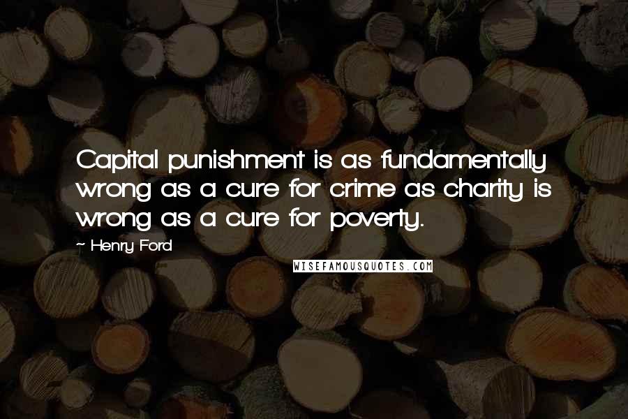 Henry Ford Quotes: Capital punishment is as fundamentally wrong as a cure for crime as charity is wrong as a cure for poverty.