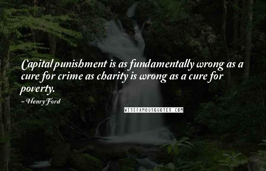 Henry Ford Quotes: Capital punishment is as fundamentally wrong as a cure for crime as charity is wrong as a cure for poverty.