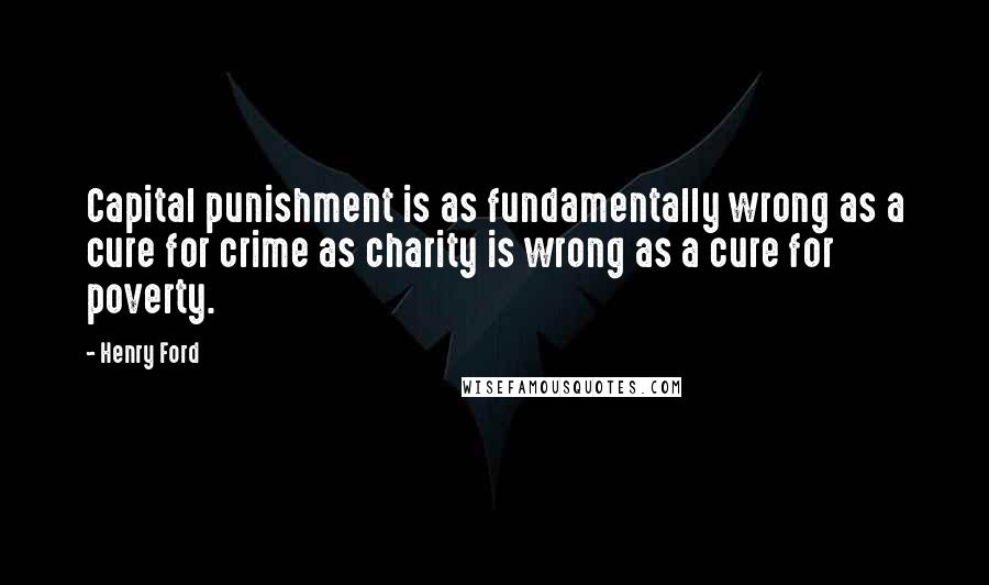 Henry Ford Quotes: Capital punishment is as fundamentally wrong as a cure for crime as charity is wrong as a cure for poverty.