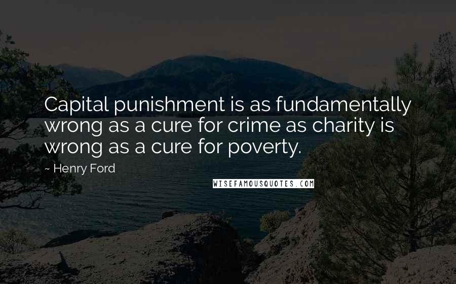 Henry Ford Quotes: Capital punishment is as fundamentally wrong as a cure for crime as charity is wrong as a cure for poverty.