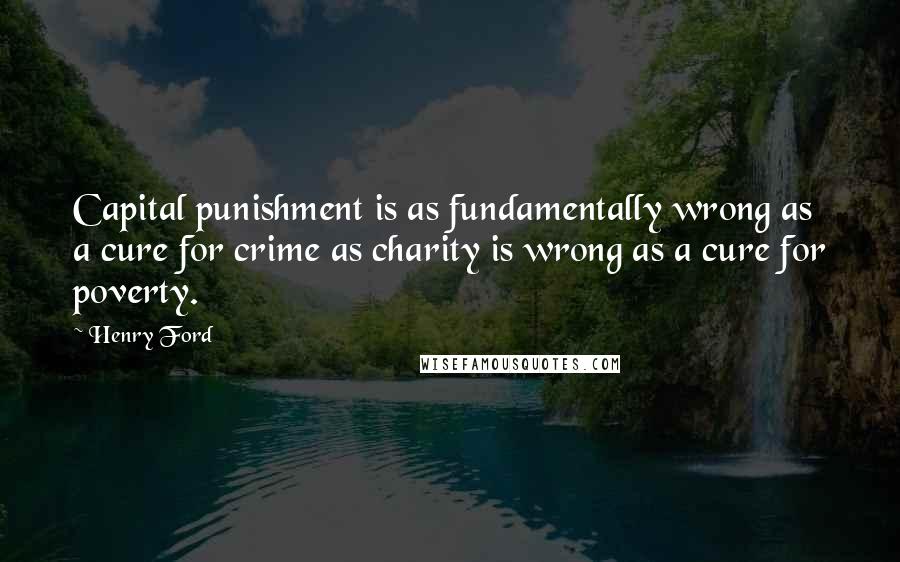 Henry Ford Quotes: Capital punishment is as fundamentally wrong as a cure for crime as charity is wrong as a cure for poverty.