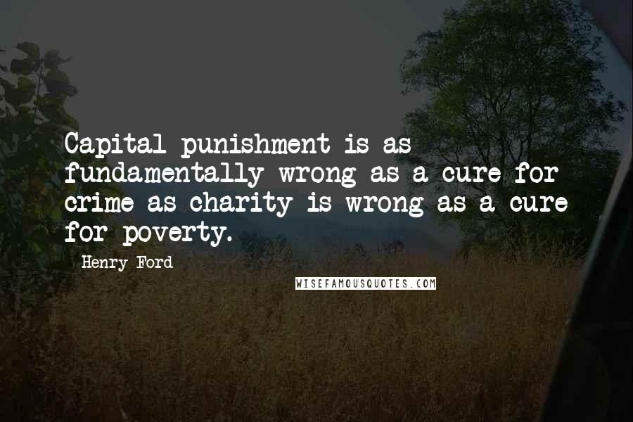 Henry Ford Quotes: Capital punishment is as fundamentally wrong as a cure for crime as charity is wrong as a cure for poverty.