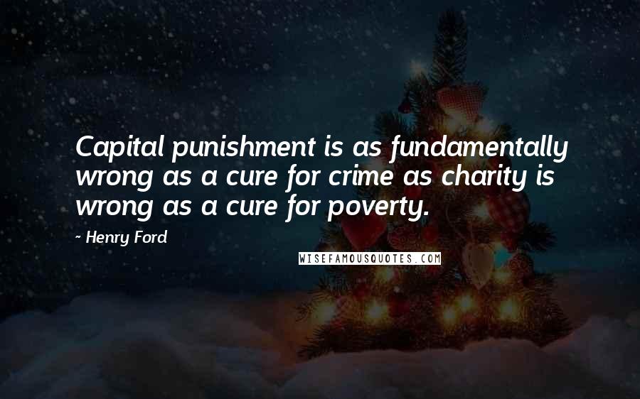 Henry Ford Quotes: Capital punishment is as fundamentally wrong as a cure for crime as charity is wrong as a cure for poverty.