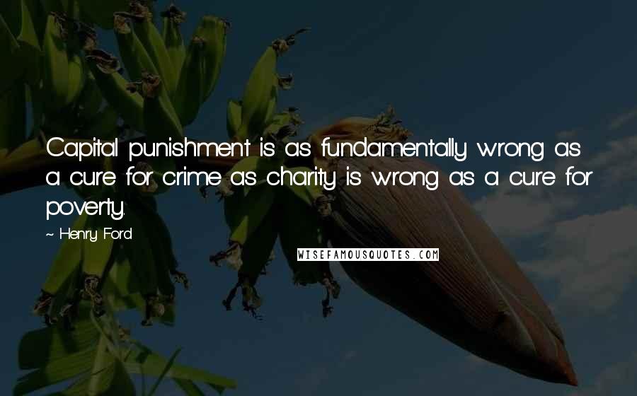 Henry Ford Quotes: Capital punishment is as fundamentally wrong as a cure for crime as charity is wrong as a cure for poverty.