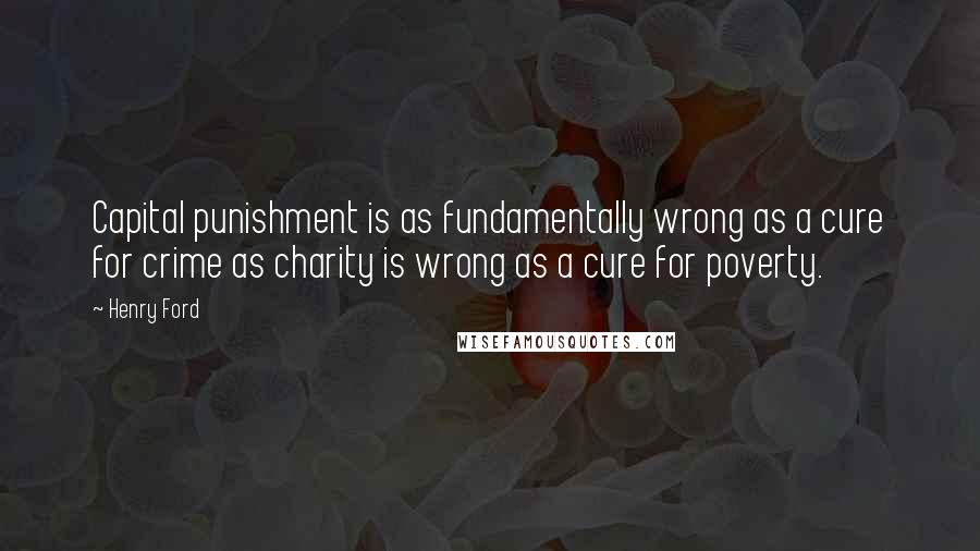 Henry Ford Quotes: Capital punishment is as fundamentally wrong as a cure for crime as charity is wrong as a cure for poverty.