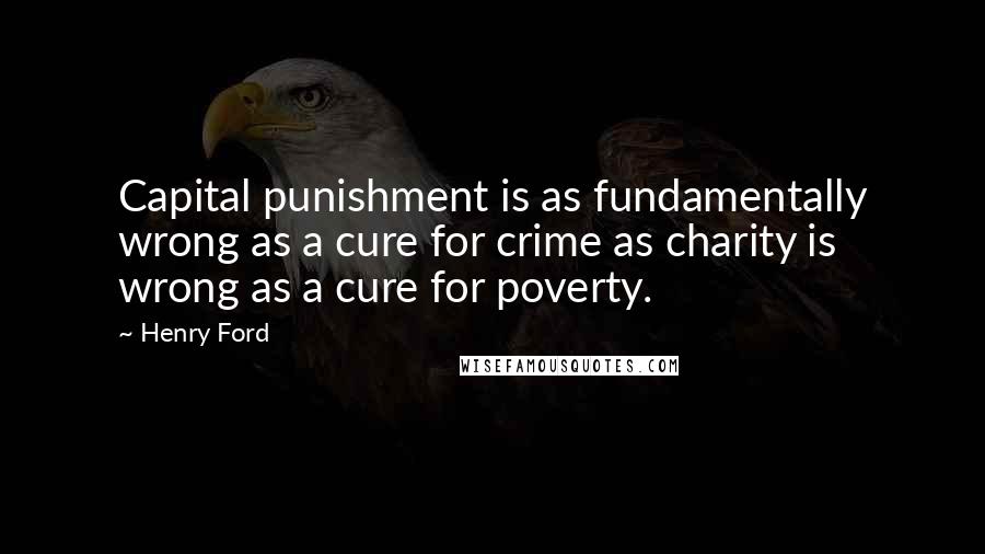 Henry Ford Quotes: Capital punishment is as fundamentally wrong as a cure for crime as charity is wrong as a cure for poverty.