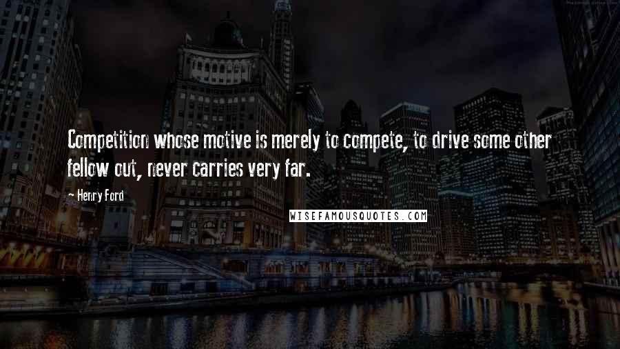 Henry Ford Quotes: Competition whose motive is merely to compete, to drive some other fellow out, never carries very far.