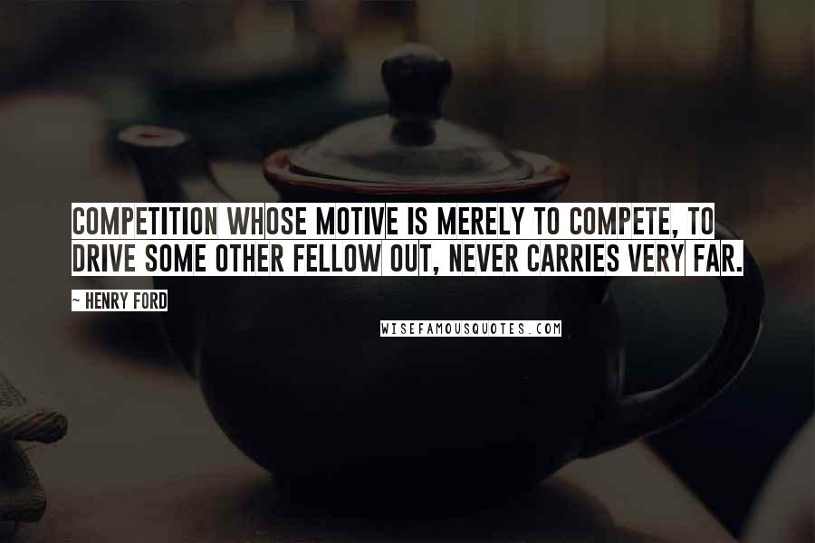 Henry Ford Quotes: Competition whose motive is merely to compete, to drive some other fellow out, never carries very far.